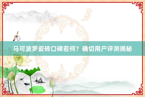 马可波罗瓷砖口碑若何？确切用户评测揭秘