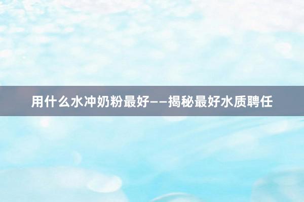 用什么水冲奶粉最好——揭秘最好水质聘任
