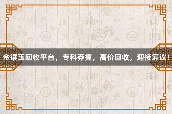 金镶玉回收平台，专科莽撞，高价回收，迎接筹议！