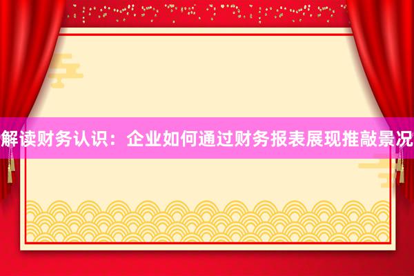 解读财务认识：企业如何通过财务报表展现推敲景况